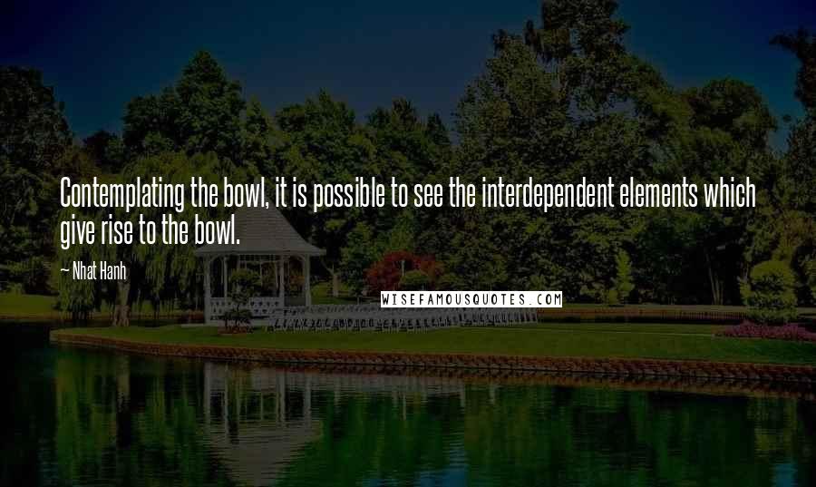 Nhat Hanh quotes: Contemplating the bowl, it is possible to see the interdependent elements which give rise to the bowl.
