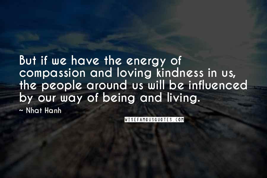 Nhat Hanh quotes: But if we have the energy of compassion and loving kindness in us, the people around us will be influenced by our way of being and living.