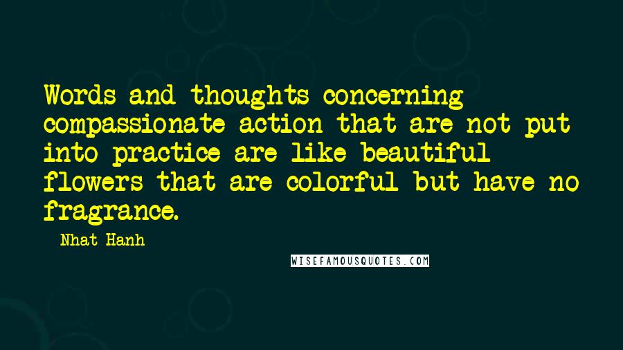Nhat Hanh quotes: Words and thoughts concerning compassionate action that are not put into practice are like beautiful flowers that are colorful but have no fragrance.