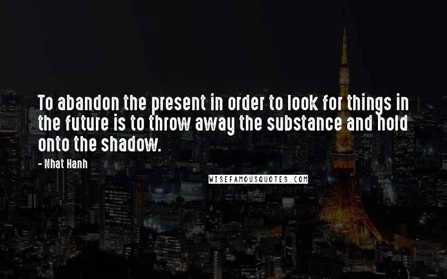 Nhat Hanh quotes: To abandon the present in order to look for things in the future is to throw away the substance and hold onto the shadow.