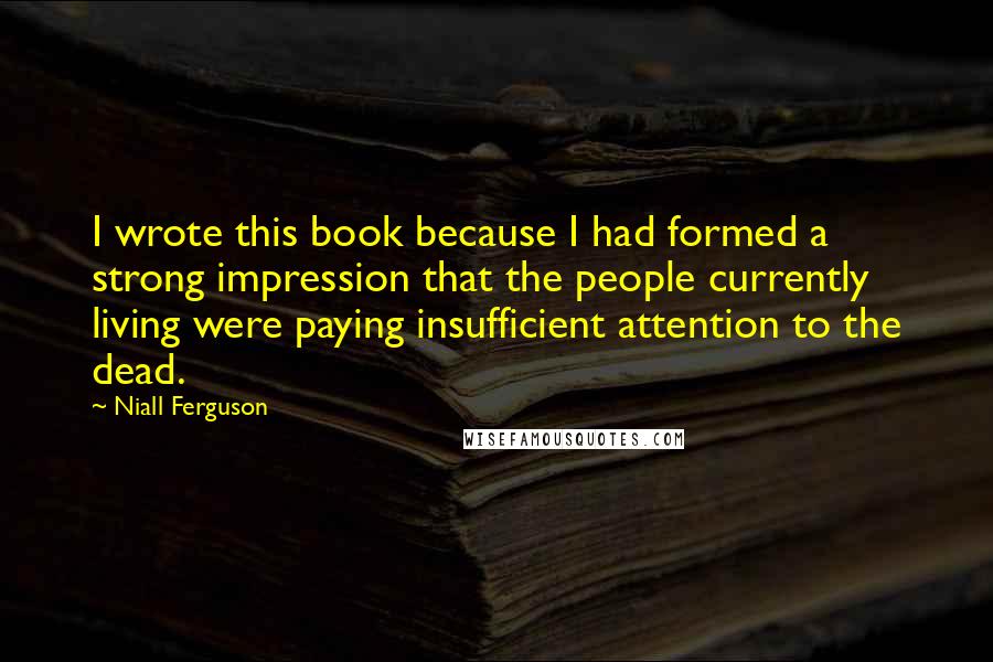 Niall Ferguson quotes: I wrote this book because I had formed a strong impression that the people currently living were paying insufficient attention to the dead.