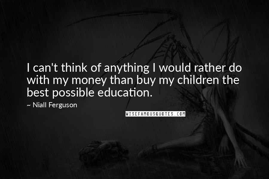 Niall Ferguson quotes: I can't think of anything I would rather do with my money than buy my children the best possible education.
