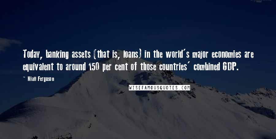 Niall Ferguson quotes: Today, banking assets (that is, loans) in the world's major economies are equivalent to around 150 per cent of those countries' combined GDP.