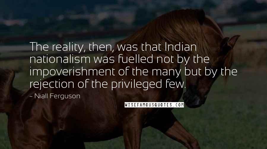 Niall Ferguson quotes: The reality, then, was that Indian nationalism was fuelled not by the impoverishment of the many but by the rejection of the privileged few.