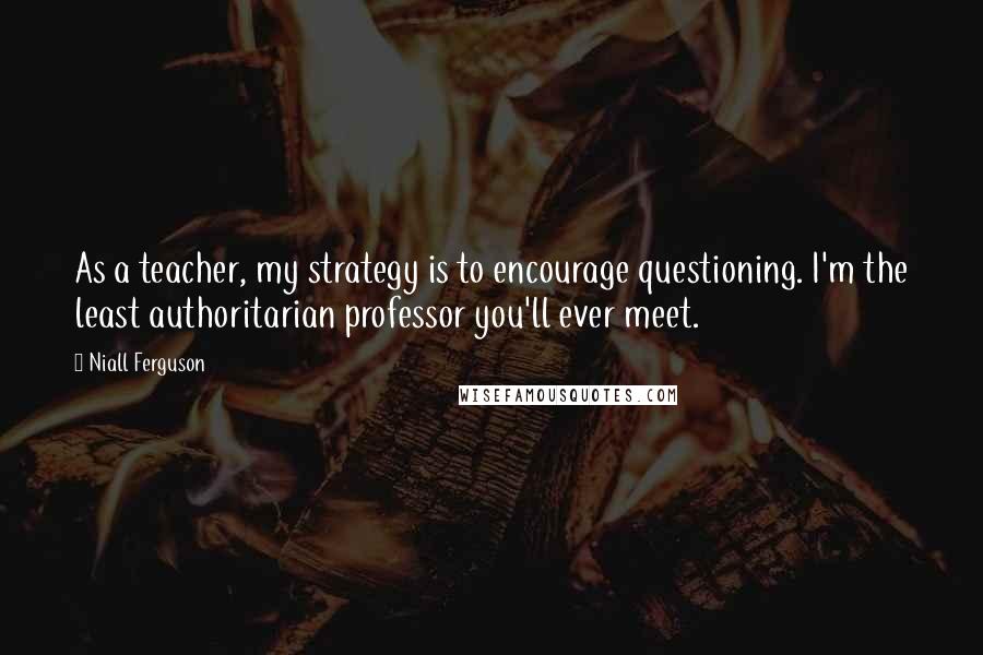 Niall Ferguson quotes: As a teacher, my strategy is to encourage questioning. I'm the least authoritarian professor you'll ever meet.