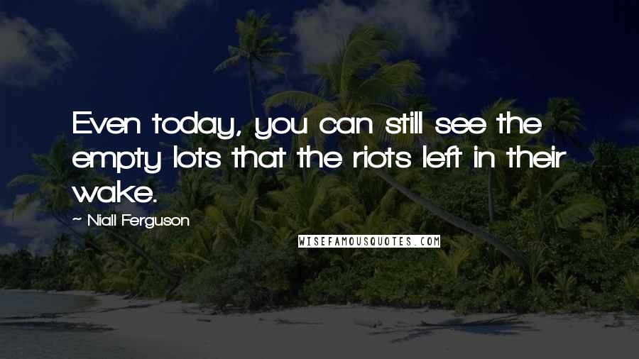 Niall Ferguson quotes: Even today, you can still see the empty lots that the riots left in their wake.