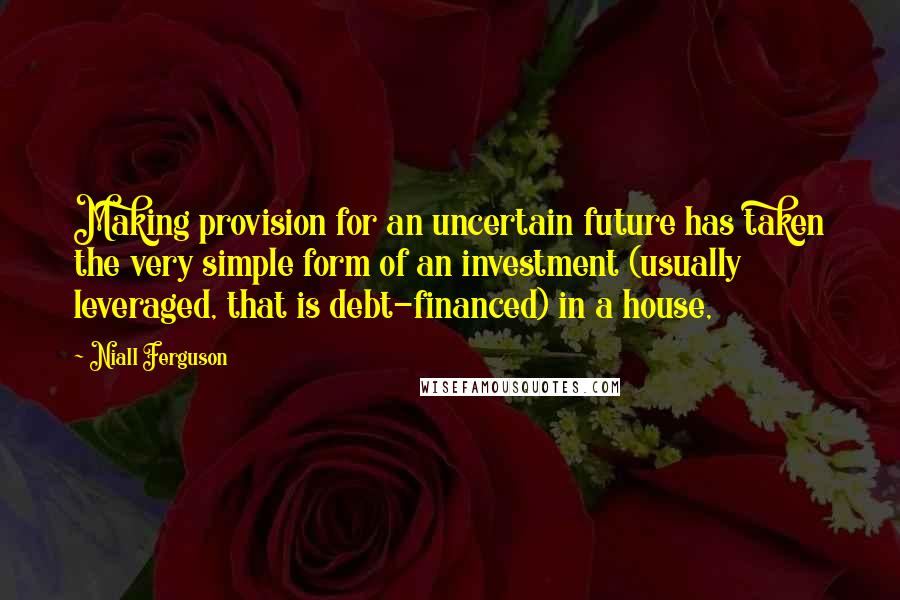 Niall Ferguson quotes: Making provision for an uncertain future has taken the very simple form of an investment (usually leveraged, that is debt-financed) in a house,