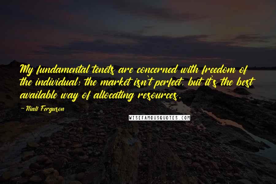 Niall Ferguson quotes: My fundamental tenets are concerned with freedom of the individual; the market isn't perfect, but it's the best available way of allocating resources.