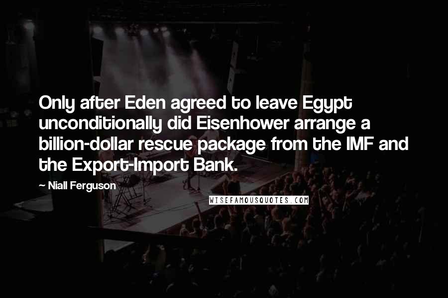 Niall Ferguson quotes: Only after Eden agreed to leave Egypt unconditionally did Eisenhower arrange a billion-dollar rescue package from the IMF and the Export-Import Bank.