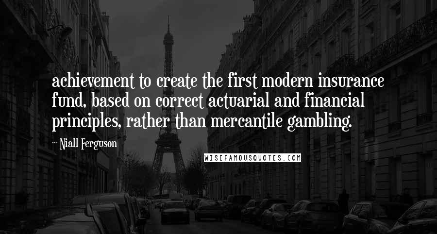 Niall Ferguson quotes: achievement to create the first modern insurance fund, based on correct actuarial and financial principles, rather than mercantile gambling.