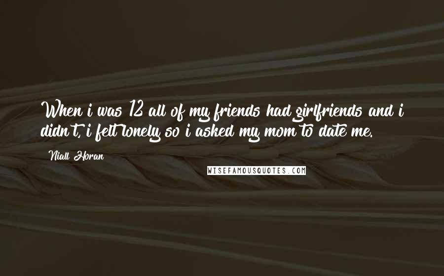 Niall Horan quotes: When i was 12 all of my friends had girlfriends and i didn't, i felt lonely so i asked my mom to date me.