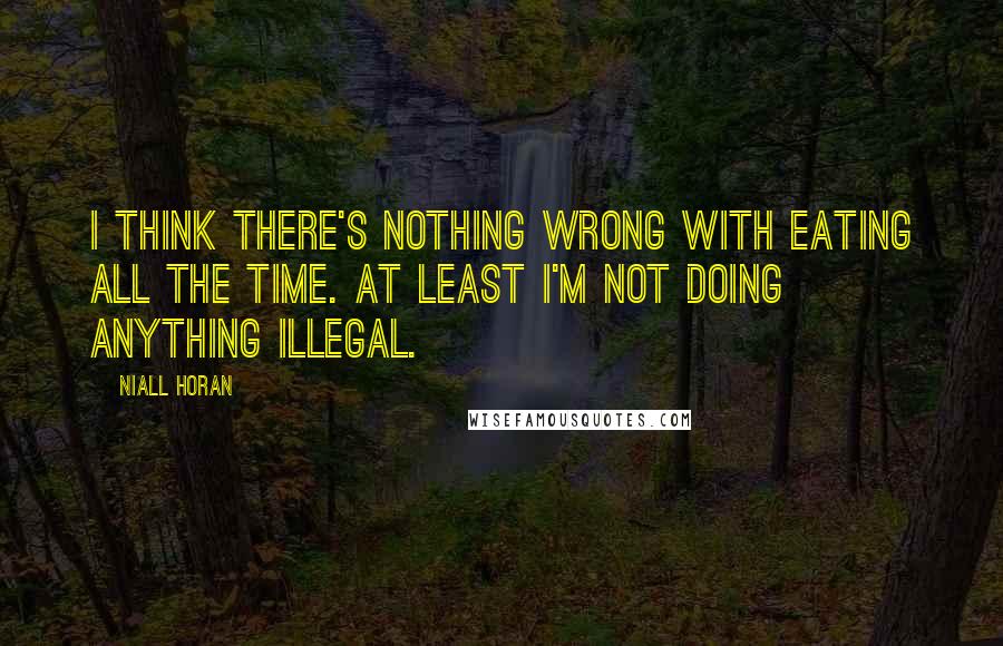 Niall Horan quotes: I think there's nothing wrong with eating all the time. At least i'm not doing anything illegal.