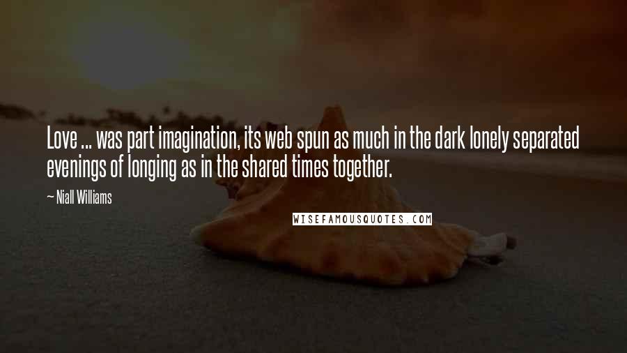 Niall Williams quotes: Love ... was part imagination, its web spun as much in the dark lonely separated evenings of longing as in the shared times together. Niall Williams quotes: Love ... was part imagination, its web spun as much in the dark lonely separated evenings of longing as in the shared times together.