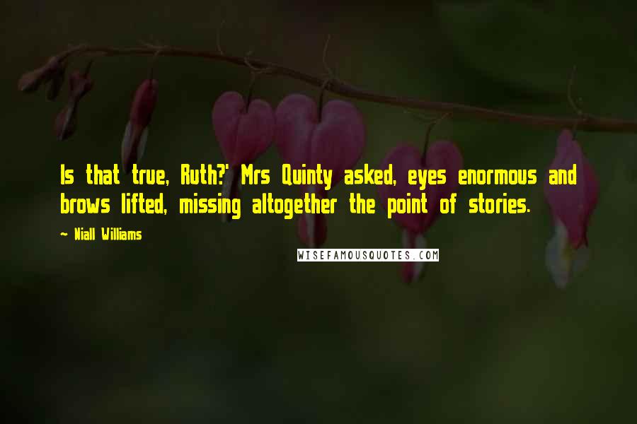 Niall Williams quotes: Is that true, Ruth?' Mrs Quinty asked, eyes enormous and brows lifted, missing altogether the point of stories. Niall Williams quotes: Is that true, Ruth?' Mrs Quinty asked, eyes enormous and brows lifted, missing altogether the point of stories.