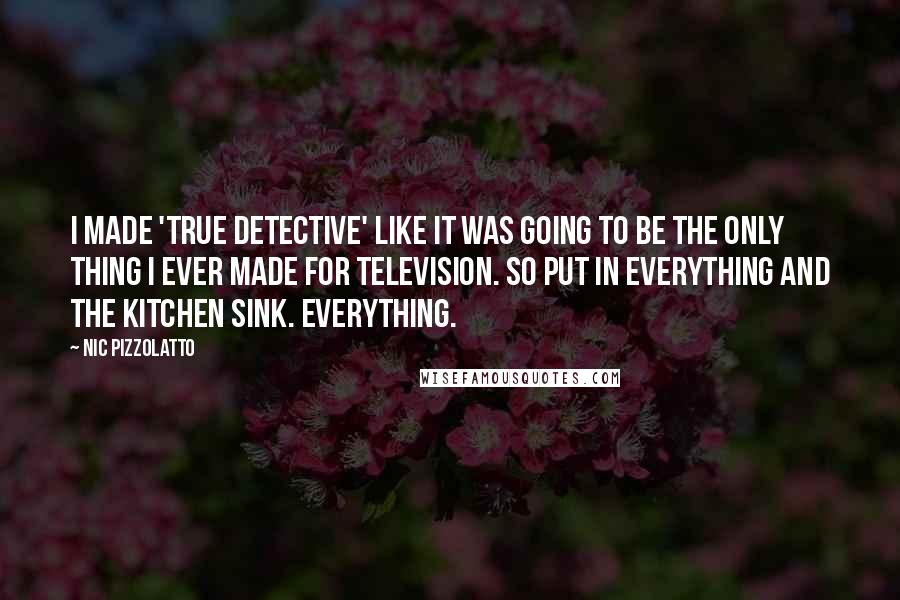 Nic Pizzolatto quotes: I made 'True Detective' like it was going to be the only thing I ever made for television. So put in everything and the kitchen sink. Everything.