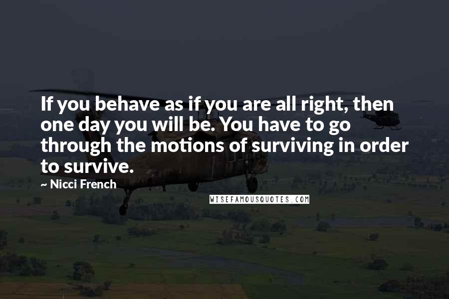 Nicci French quotes: If you behave as if you are all right, then one day you will be. You have to go through the motions of surviving in order to survive.