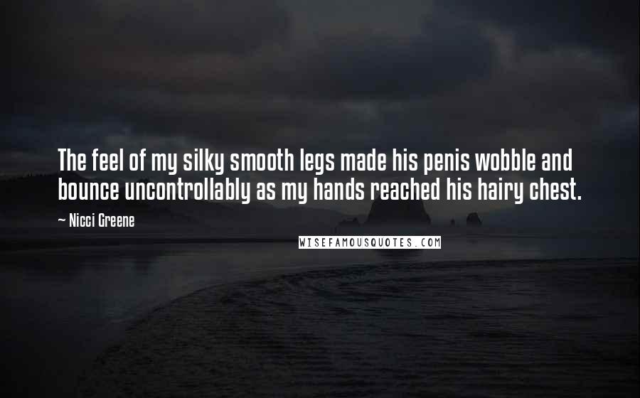 Nicci Greene quotes: The feel of my silky smooth legs made his penis wobble and bounce uncontrollably as my hands reached his hairy chest. Nicci Greene quotes: The feel of my silky smooth legs made his penis wobble and bounce uncontrollably as my hands reached his hairy chest.