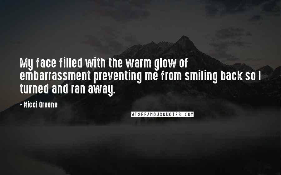 Nicci Greene quotes: My face filled with the warm glow of embarrassment preventing me from smiling back so I turned and ran away. Nicci Greene quotes: My face filled with the warm glow of embarrassment preventing me from smiling back so I turned and ran away.