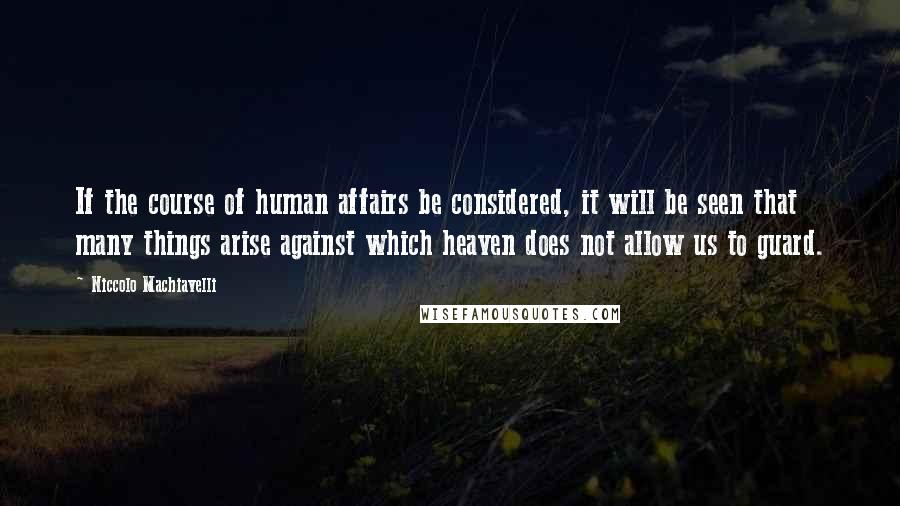 Niccolo Machiavelli quotes: If the course of human affairs be considered, it will be seen that many things arise against which heaven does not allow us to guard. Niccolo Machiavelli quotes: If the course of human affairs be considered, it will be seen that many things arise against which heaven does not allow us to guard.