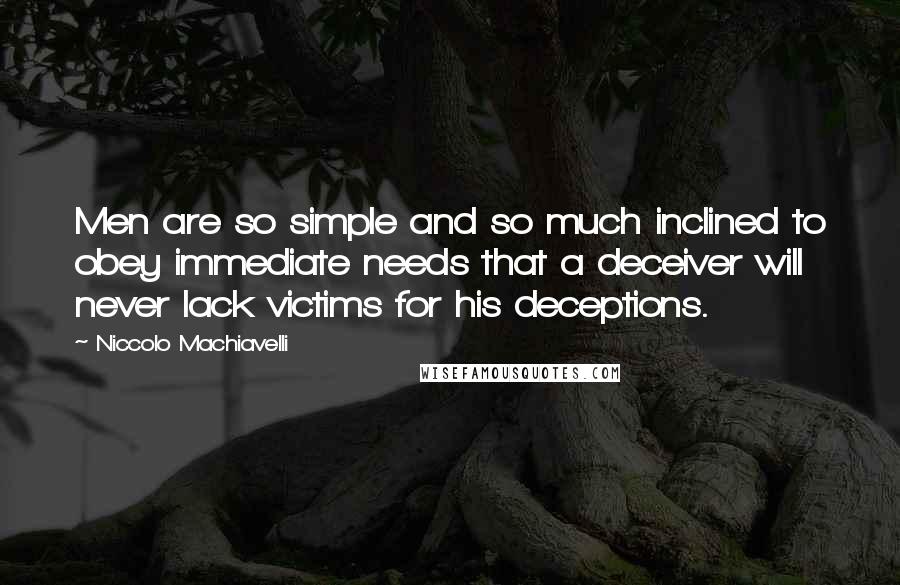 Niccolo Machiavelli quotes: Men are so simple and so much inclined to obey immediate needs that a deceiver will never lack victims for his deceptions. Niccolo Machiavelli quotes: Men are so simple and so much inclined to obey immediate needs that a deceiver will never lack victims for his deceptions.
