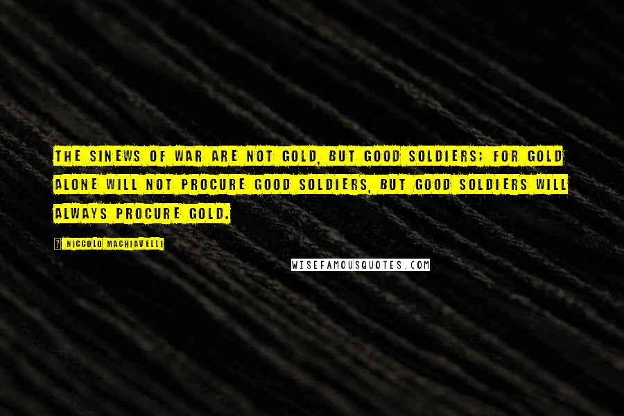Niccolo Machiavelli quotes: The sinews of war are not gold, but good soldiers; for gold alone will not procure good soldiers, but good soldiers will always procure gold. Niccolo Machiavelli quotes: The sinews of war are not gold, but good soldiers; for gold alone will not procure good soldiers, but good soldiers will always procure gold.