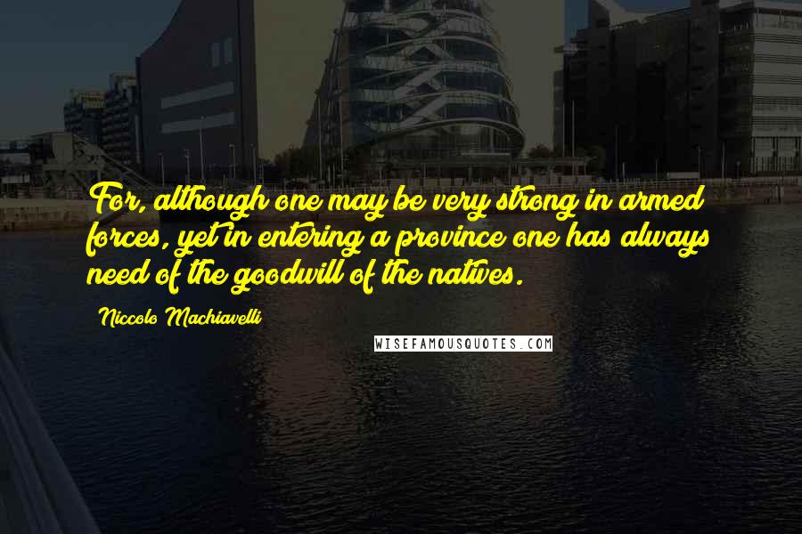 Niccolo Machiavelli quotes: For, although one may be very strong in armed forces, yet in entering a province one has always need of the goodwill of the natives. Niccolo Machiavelli quotes: For, although one may be very strong in armed forces, yet in entering a province one has always need of the goodwill of the natives.