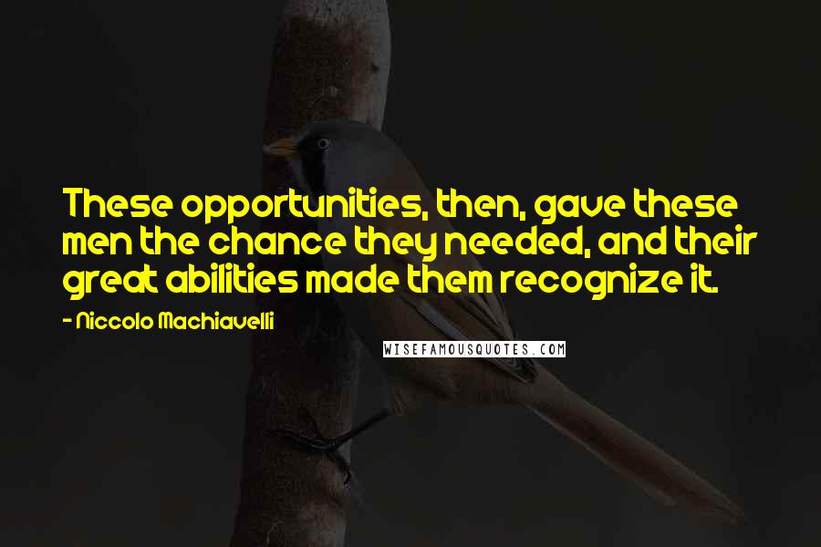 Niccolo Machiavelli quotes: These opportunities, then, gave these men the chance they needed, and their great abilities made them recognize it. Niccolo Machiavelli quotes: These opportunities, then, gave these men the chance they needed, and their great abilities made them recognize it.