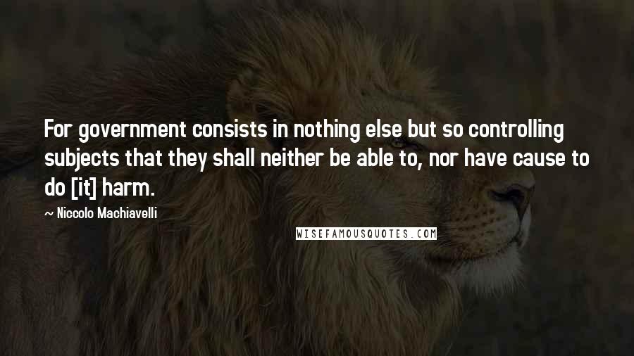 Niccolo Machiavelli quotes: For government consists in nothing else but so controlling subjects that they shall neither be able to, nor have cause to do [it] harm.