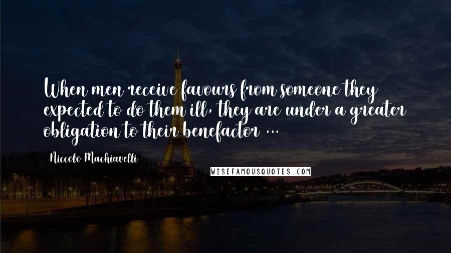 Niccolo Machiavelli quotes: When men receive favours from someone they expected to do them ill, they are under a greater obligation to their benefactor ...