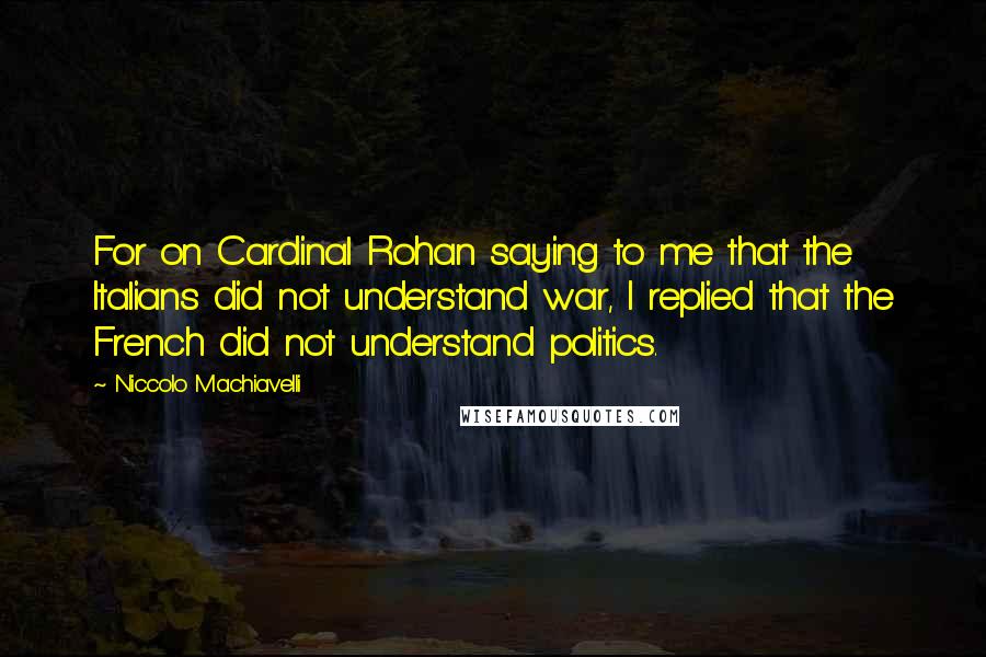 Niccolo Machiavelli quotes: For on Cardinal Rohan saying to me that the Italians did not understand war, I replied that the French did not understand politics. Niccolo Machiavelli quotes: For on Cardinal Rohan saying to me that the Italians did not understand war, I replied that the French did not understand politics.
