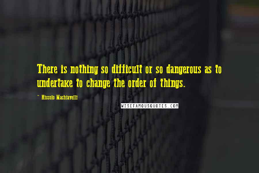Niccolo Machiavelli quotes: There is nothing so difficult or so dangerous as to undertake to change the order of things.