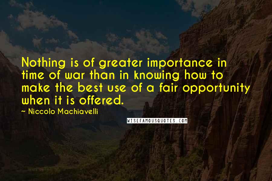 Niccolo Machiavelli quotes: Nothing is of greater importance in time of war than in knowing how to make the best use of a fair opportunity when it is offered. Niccolo Machiavelli quotes: Nothing is of greater importance in time of war than in knowing how to make the best use of a fair opportunity when it is offered.
