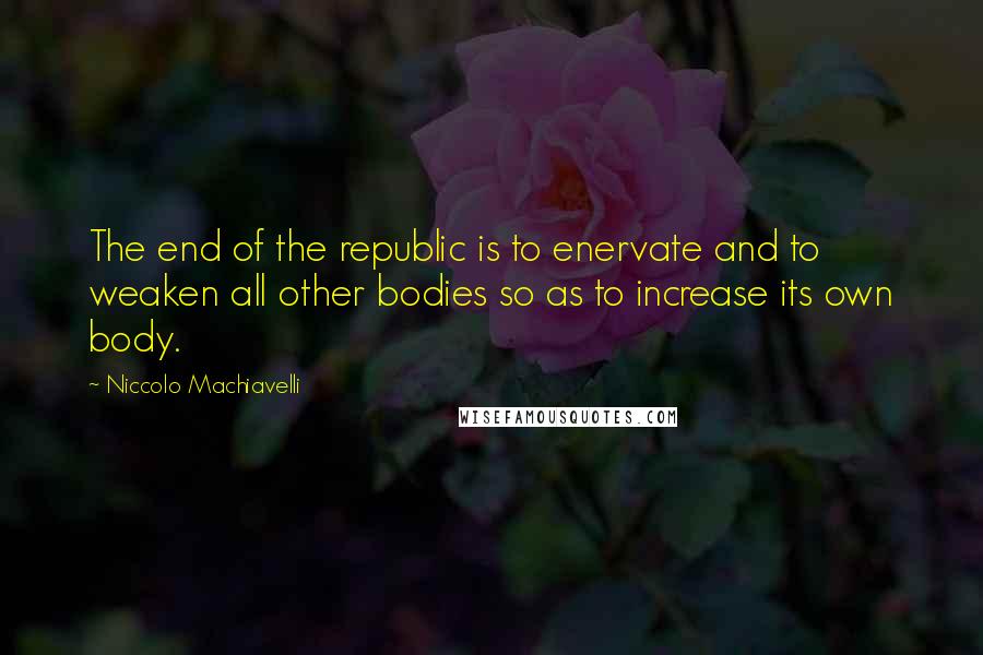 Niccolo Machiavelli quotes: The end of the republic is to enervate and to weaken all other bodies so as to increase its own body. Niccolo Machiavelli quotes: The end of the republic is to enervate and to weaken all other bodies so as to increase its own body.