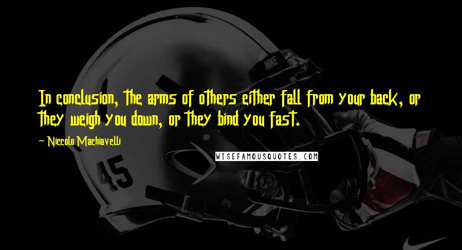 Niccolo Machiavelli quotes: In conclusion, the arms of others either fall from your back, or they weigh you down, or they bind you fast. Niccolo Machiavelli quotes: In conclusion, the arms of others either fall from your back, or they weigh you down, or they bind you fast.
