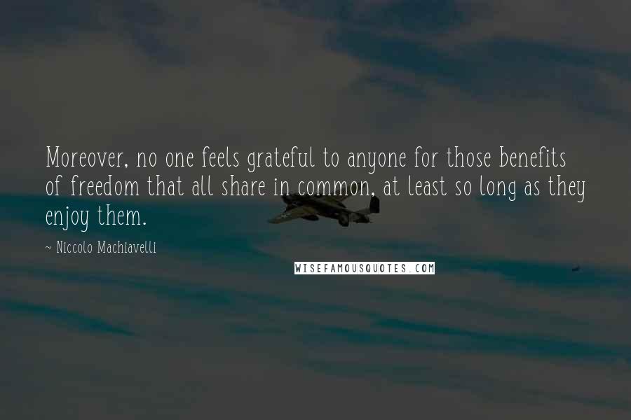 Niccolo Machiavelli quotes: Moreover, no one feels grateful to anyone for those benefits of freedom that all share in common, at least so long as they enjoy them. Niccolo Machiavelli quotes: Moreover, no one feels grateful to anyone for those benefits of freedom that all share in common, at least so long as they enjoy them.