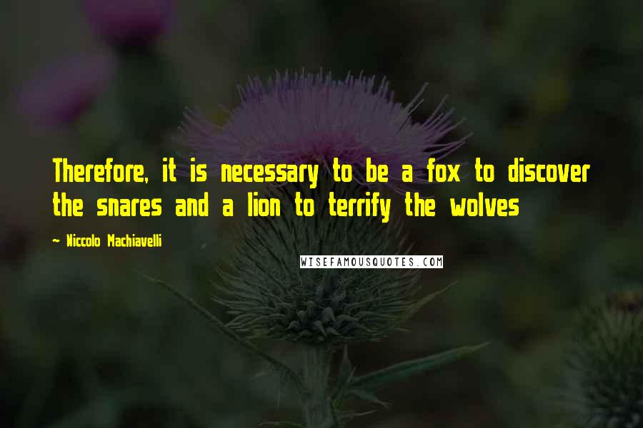 Niccolo Machiavelli quotes: Therefore, it is necessary to be a fox to discover the snares and a lion to terrify the wolves