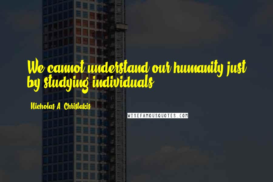 Nicholas A. Christakis quotes: We cannot understand our humanity just by studying individuals.