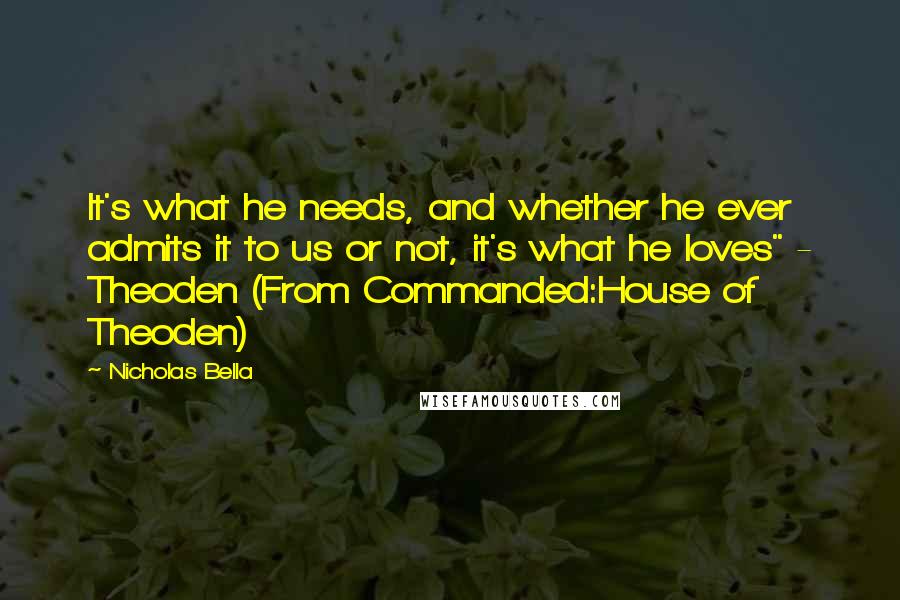 Nicholas Bella quotes: It's what he needs, and whether he ever admits it to us or not, it's what he loves" - Theoden (From Commanded:House of Theoden) Nicholas Bella quotes: It's what he needs, and whether he ever admits it to us or not, it's what he loves" - Theoden (From Commanded:House of Theoden)