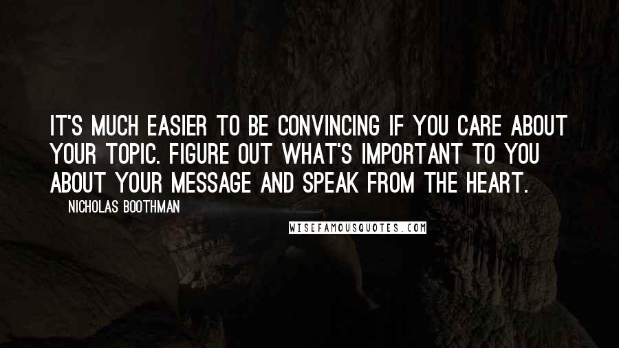 Nicholas Boothman quotes: It's much easier to be convincing if you care about your topic. Figure out what's important to you about your message and speak from the heart. Nicholas Boothman quotes: It's much easier to be convincing if you care about your topic. Figure out what's important to you about your message and speak from the heart.
