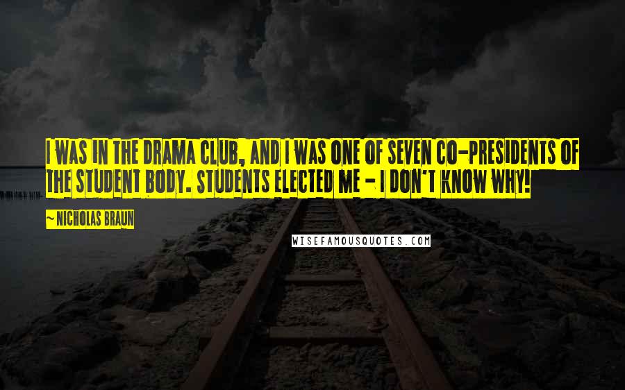 Nicholas Braun quotes: I was in the drama club, and I was one of seven co-presidents of the student body. Students elected me - I don't know why!