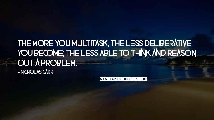 Nicholas Carr quotes: The more you multitask, the less deliberative you become; the less able to think and reason out a problem. Nicholas Carr quotes: The more you multitask, the less deliberative you become; the less able to think and reason out a problem.