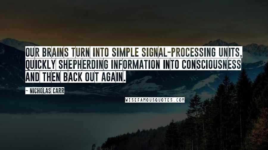 Nicholas Carr quotes: Our brains turn into simple signal-processing units, quickly shepherding information into consciousness and then back out again. Nicholas Carr quotes: Our brains turn into simple signal-processing units, quickly shepherding information into consciousness and then back out again.