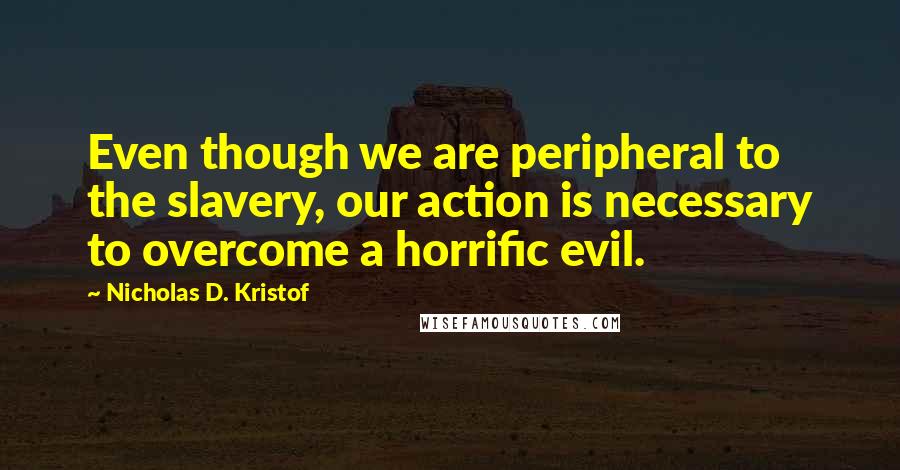 Nicholas D. Kristof quotes: Even though we are peripheral to the slavery, our action is necessary to overcome a horrific evil.