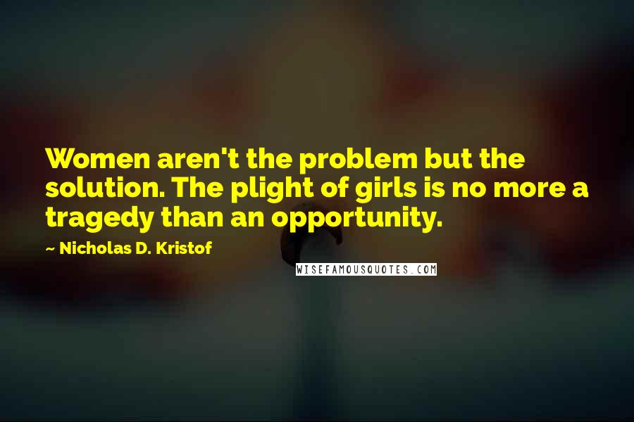 Nicholas D. Kristof quotes: Women aren't the problem but the solution. The plight of girls is no more a tragedy than an opportunity.