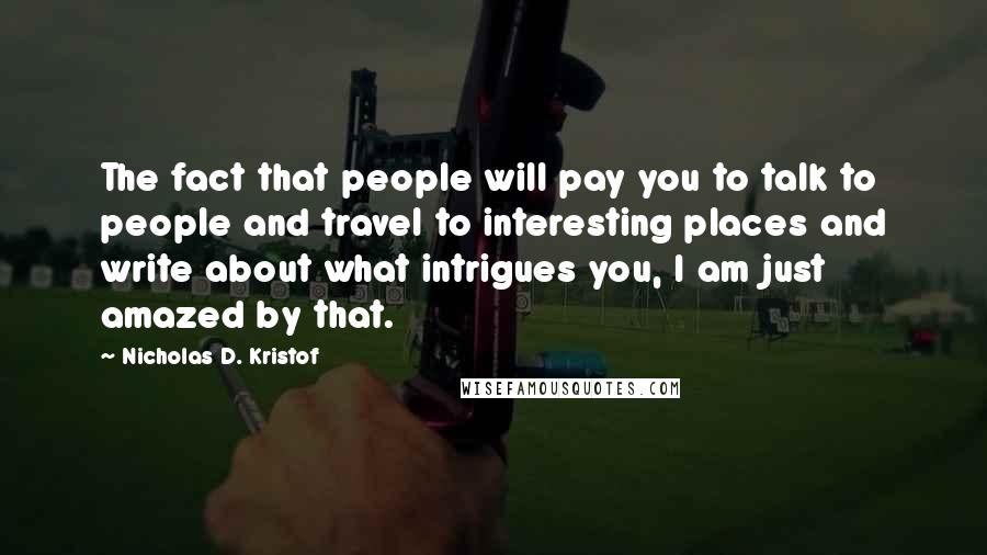 Nicholas D. Kristof quotes: The fact that people will pay you to talk to people and travel to interesting places and write about what intrigues you, I am just amazed by that.