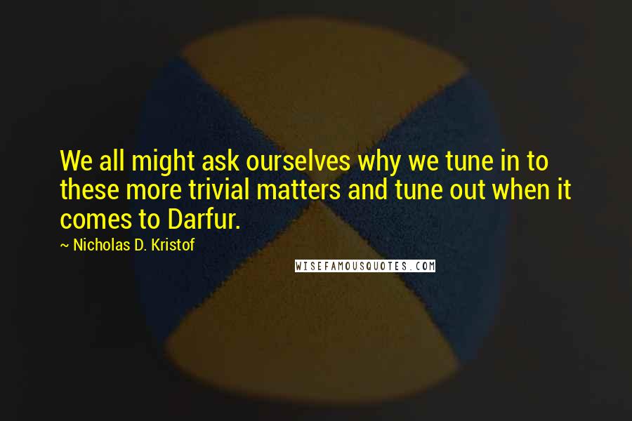 Nicholas D. Kristof quotes: We all might ask ourselves why we tune in to these more trivial matters and tune out when it comes to Darfur.