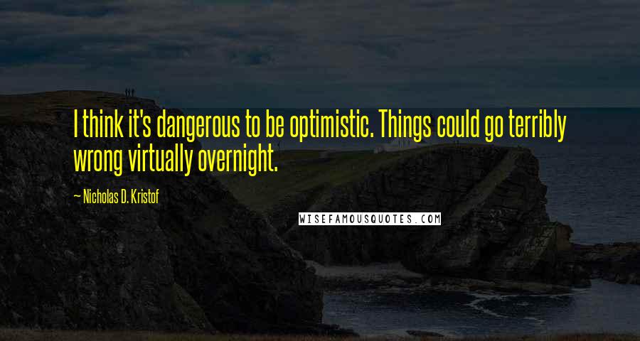 Nicholas D. Kristof quotes: I think it's dangerous to be optimistic. Things could go terribly wrong virtually overnight.