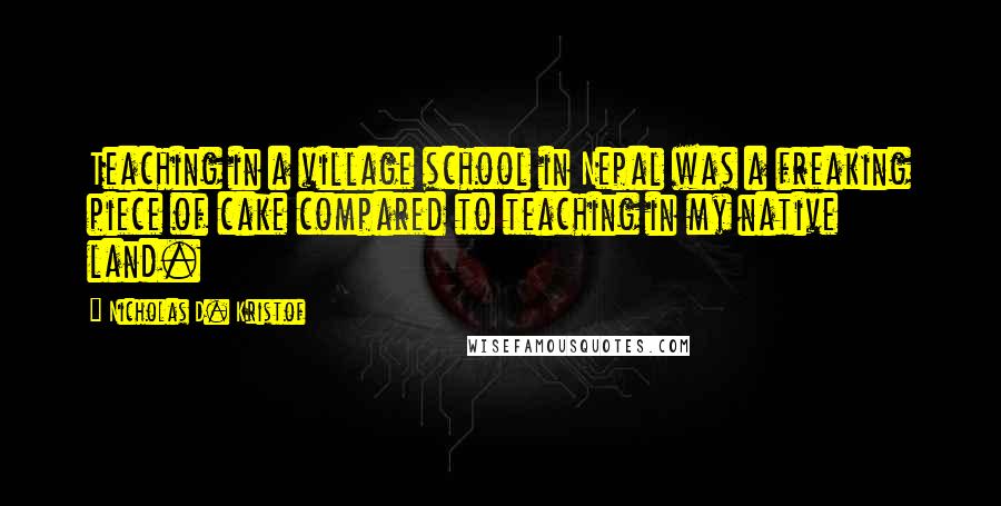 Nicholas D. Kristof quotes: Teaching in a village school in Nepal was a freaking piece of cake compared to teaching in my native land.