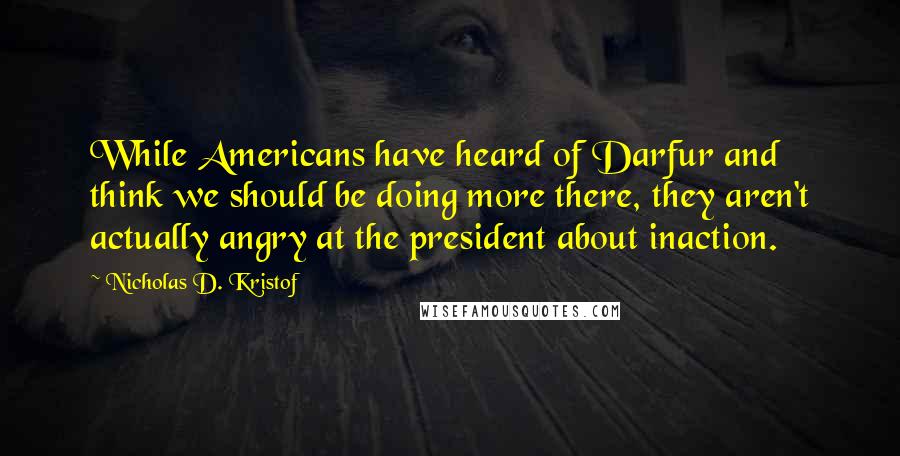 Nicholas D. Kristof quotes: While Americans have heard of Darfur and think we should be doing more there, they aren't actually angry at the president about inaction.