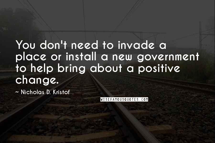 Nicholas D. Kristof quotes: You don't need to invade a place or install a new government to help bring about a positive change.